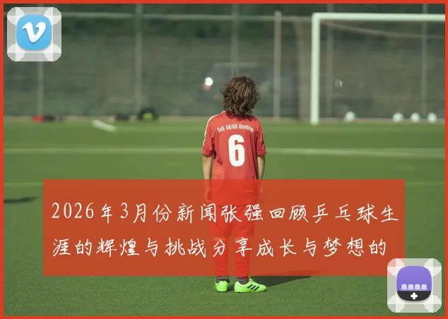 2026年3月份新闻张强回顾乒乓球生涯的辉煌与挑战分享成长与梦想的心路历程